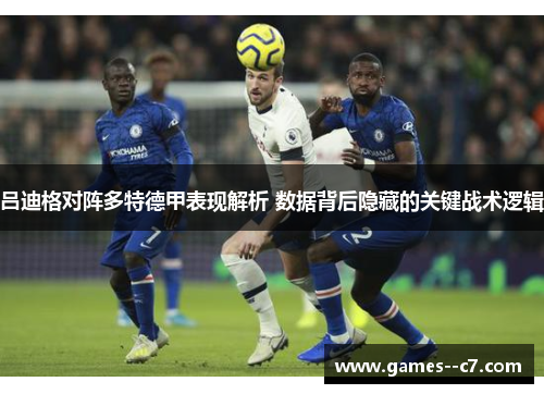吕迪格对阵多特德甲表现解析 数据背后隐藏的关键战术逻辑