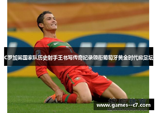 C罗加冕国家队历史射手王书写传奇纪录领衔葡萄牙黄金时代掀足坛