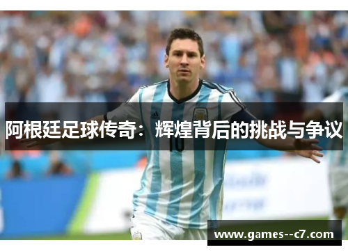 阿根廷足球传奇：辉煌背后的挑战与争议