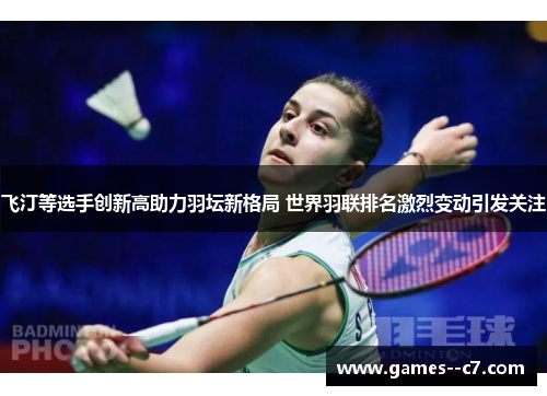 飞汀等选手创新高助力羽坛新格局 世界羽联排名激烈变动引发关注